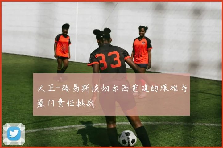 大卫-路易斯谈切尔西重建的艰难与豪门责任挑战