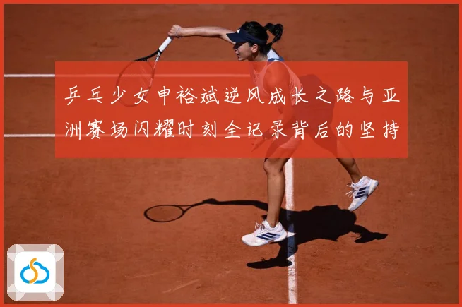 乒乓少女申裕斌逆风成长之路与亚洲赛场闪耀时刻全记录背后的坚持