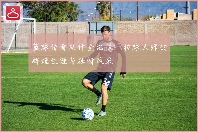 篮球传奇纳什全记录：控球大师的辉煌生涯与独特风采
