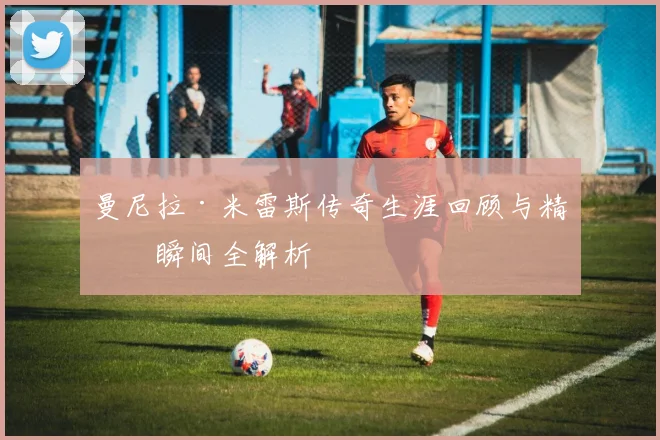 曼尼拉·米雷斯传奇生涯回顾与精彩瞬间全解析