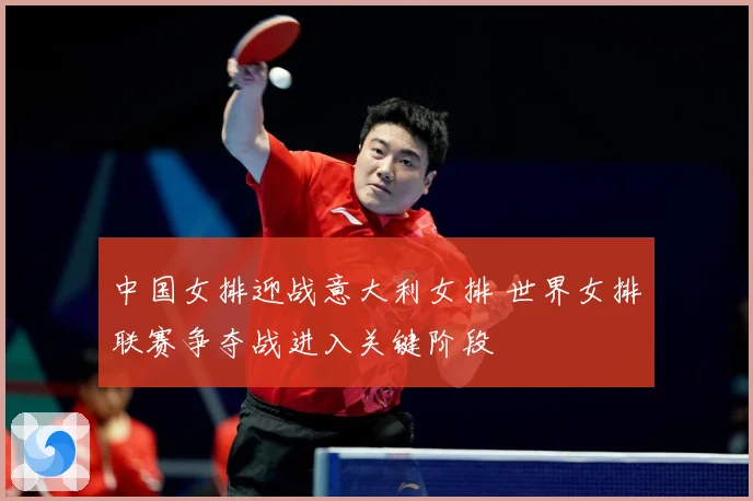 中国女排迎战意大利女排 世界女排联赛争夺战进入关键阶段