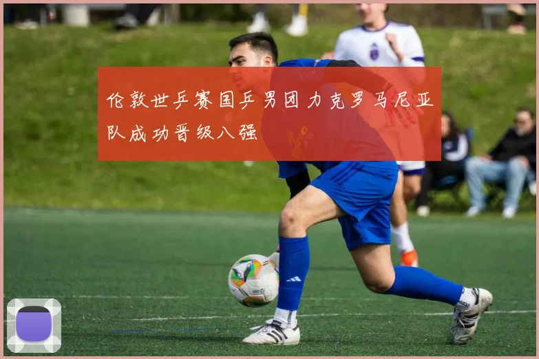 伦敦世乒赛国乒男团力克罗马尼亚队成功晋级八强