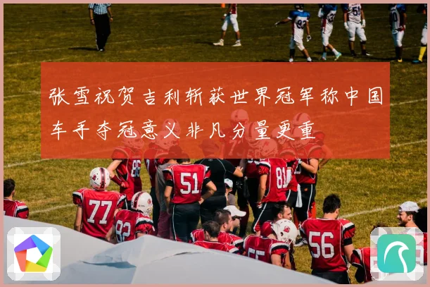 张雪祝贺吉利斩获世界冠军称中国车手夺冠意义非凡分量更重