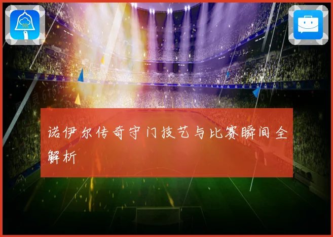诺伊尔传奇守门技艺与比赛瞬间全解析