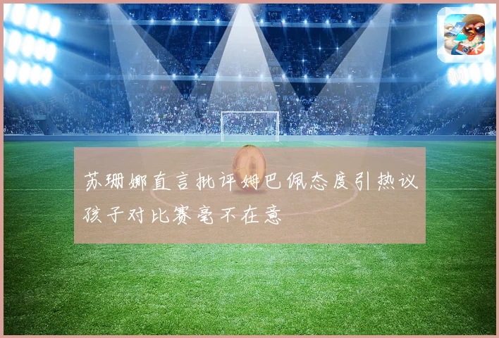 苏珊娜直言批评姆巴佩态度引热议孩子对比赛毫不在意