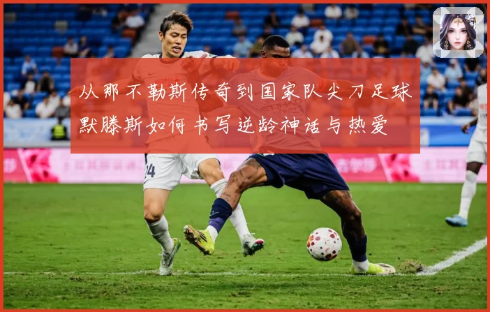 从那不勒斯传奇到国家队尖刀足球默滕斯如何书写逆龄神话与热爱