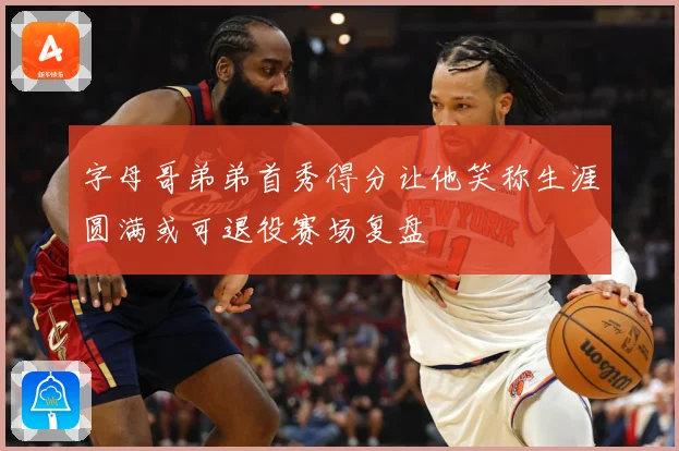 字母哥弟弟首秀得分让他笑称生涯圆满或可退役赛场复盘