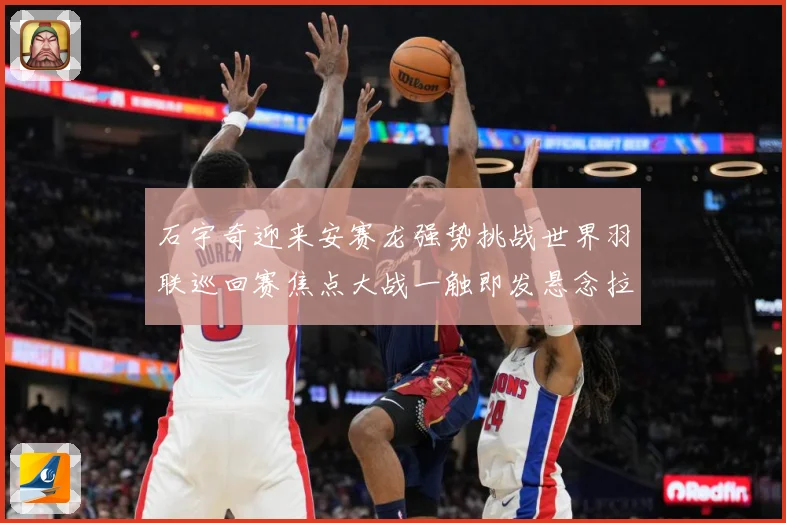 石宇奇迎来安赛龙强势挑战世界羽联巡回赛焦点大战一触即发悬念拉满