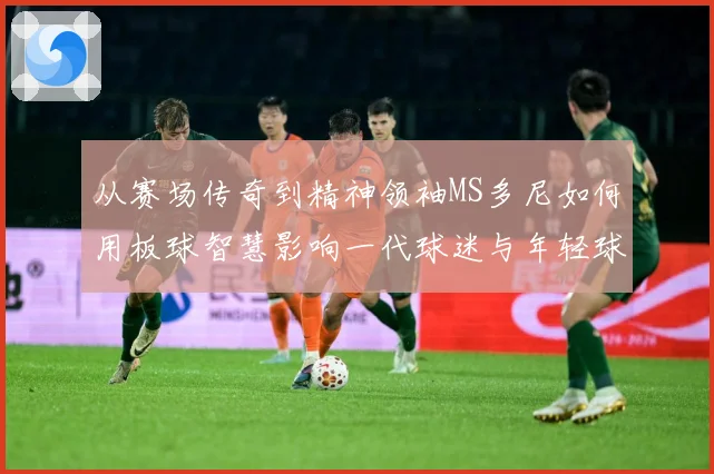 从赛场传奇到精神领袖MS多尼如何用板球智慧影响一代球迷与年轻球员