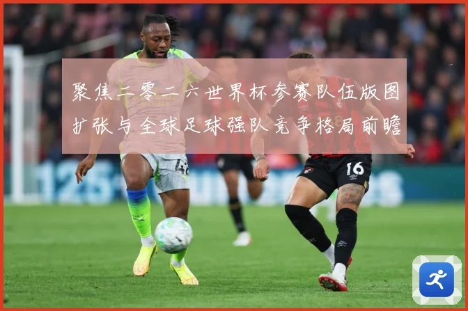 聚焦二零二六世界杯参赛队伍版图扩张与全球足球强队竞争格局前瞻战术观察