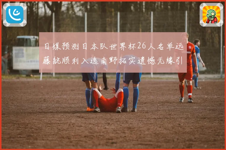日媒预测日本队世界杯26人名单远藤航顺利入选南野拓实遗憾无缘引发热议