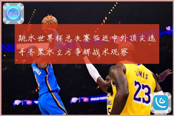 跳水世界杯总决赛临近中外顶尖选手齐聚水立方争辉战术观察