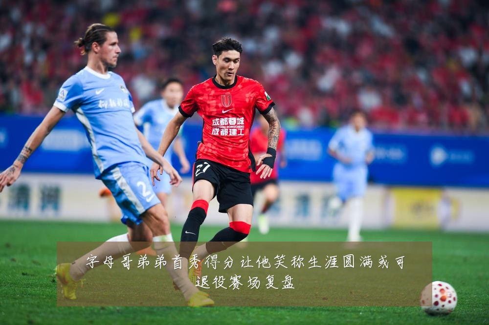 字母哥弟弟首秀得分让他笑称生涯圆满或可退役赛场复盘