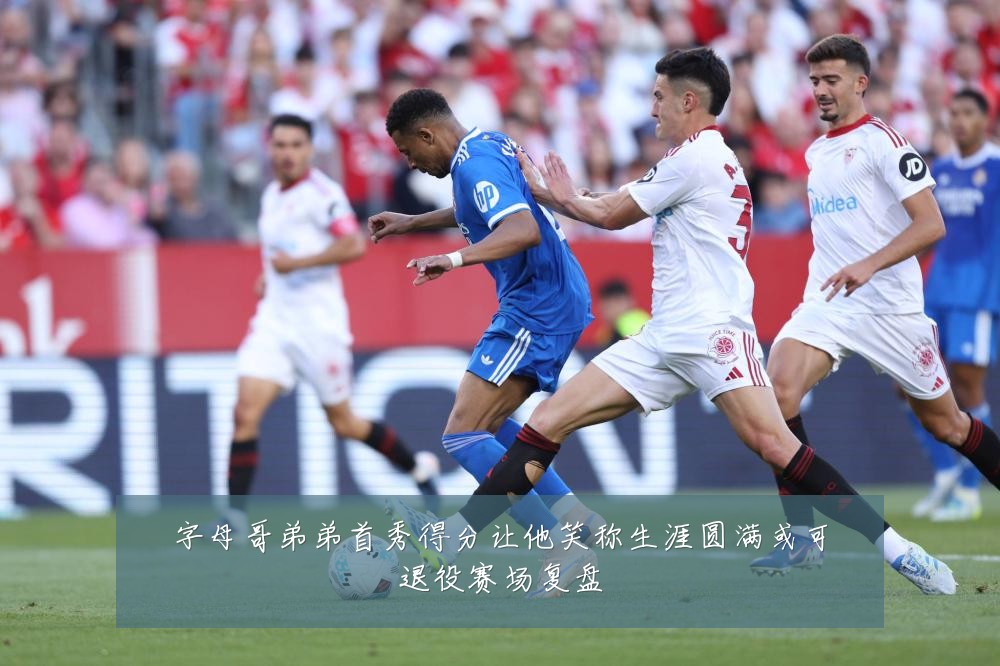字母哥弟弟首秀得分让他笑称生涯圆满或可退役赛场复盘